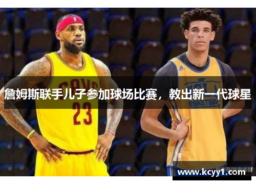 詹姆斯联手儿子参加球场比赛，教出新一代球星
